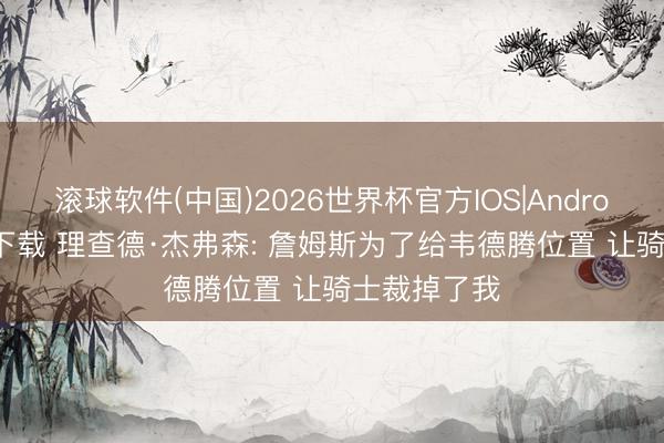 滚球软件(中国)2026世界杯官方IOS|Android手机app下载 理查德·杰弗森: 詹姆斯为了给韦德腾位置 让骑士裁掉了我