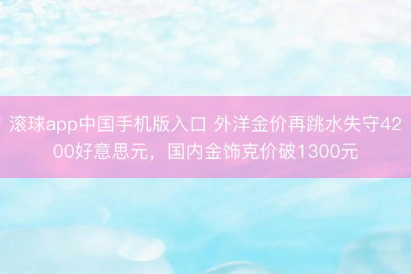 滚球app中国手机版入口 外洋金价再跳水失守4200好意思元,国内金饰克价破1300元