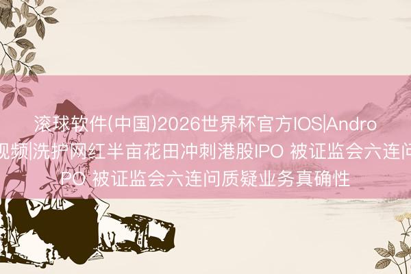 滚球软件(中国)2026世界杯官方IOS|Android手机app下载 视频|洗护网红半亩花田冲刺港股IPO 被证监会六连问质疑业务真确性