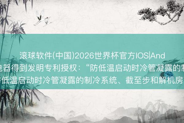 滚球软件(中国)2026世界杯官方IOS|Android手机app下载 格力电器得到发明专利授权：“防低温启动时冷管凝露的制冷系统、截至步和解机房空调”