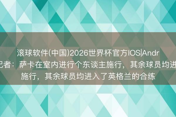滚球软件(中国)2026世界杯官方IOS|Android手机app下载 记者:萨卡在室内进行个东谈主施行,其余球员均进入了英格兰的合练
